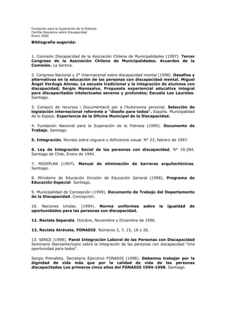 Fundación para la Superación de la Pobreza
Cartilla Educativa sobre Discapacidad
Enero 2000

Bibliografía sugerida:

1. Comisión Discapacidad de la Asociación Chilena de Municipalidades (1997). Tercer
Congreso de la Asociación Chilena de Municipalidades. Acuerdos de la
Comisión. La Serena.
2. Congreso Nacional y 2° Internacional sobre discapacidad mental (1998). Desafíos y
alternativas en la educación de las personas con discapacidad mental. Miguel
Ángel Verdugo Alonso. La escuela tradicional y la integración de alumnos con
discapacidad; Sergio Manosalva. Propuesta experiencial educativa integral
para discapacitados intelectuales severos y profundos; Escuela Los Laureles.
Santiago.
3. Consorci de recursos i Documentació per a l'Autonomia personal. Selección de
legislación internacional referente a "diseño para todos". España. Municipalidad
de lo Espejo. Experiencia de la Oficina Municipal de la Discapacidad.
4. Fundación Nacional para la Superación de la Pobreza (1999). Documento de
Trabajo. Santiago
5. Integración, Revista sobre ceguera y deficiencia visual. N° 23, febrero de 1997.
6. Ley de Integración Social de las personas con discapacidad, N° 19.284.
Santiago de Chile, Enero de 1994.
7. MIDEPLAN (1997). Manual de eliminación de barreras arquitectónicas.
Santiago.
8. Ministerio de Educación División de Educación General (1998). Programa de
Educación Especial. Santiago.
9. Municipalidad de Concepción (1999). Documento de Trabajo del Departamento
de la Discapacidad. Concepción.
10. Naciones Unidas. (1994). Norma uniformes
oportunidades para las personas con discapacidad.

sobre

la

igualdad

de

11. Revista Separata. Octubre, Noviembre y Diciembre de 1996.
12. Revista Atrévete, FONADIS. Números 3, 7, 15, 18 y 26.
13. SENCE (1998). Panel Integración Laboral de las Personas con Discapacidad
Seminario Iberoamericano sobre la integración de las personas con discapacidad "Una
oportunidad para todos".
Sergio Prenafeta, Secretario Ejecutivo FONADIS (1998). Debemos trabajar por la
dignidad de vida más que por la calidad de vida de las personas
discapacitadas Los primeros cinco años del FONADIS 1994-1998. Santiago.

 
