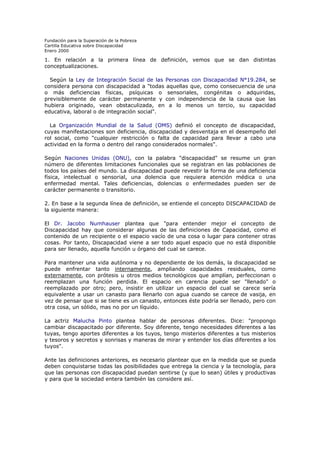 Fundación para la Superación de la Pobreza
Cartilla Educativa sobre Discapacidad
Enero 2000

1. En relación a la primera línea de definición, vemos que se dan distintas
conceptualizaciones.
Según la Ley de Integración Social de las Personas con Discapacidad N°19.284, se
considera persona con discapacidad a "todas aquellas que, como consecuencia de una
o más deficiencias físicas, psíquicas o sensoriales, congénitas o adquiridas,
previsiblemente de carácter permanente y con independencia de la causa que las
hubiera originado, vean obstaculizada, en a lo menos un tercio, su capacidad
educativa, laboral o de integración social".
La Organización Mundial de la Salud (OMS) definió el concepto de discapacidad,
cuyas manifestaciones son deficiencia, discapacidad y desventaja en el desempeño del
rol social, como "cualquier restricción o falta de capacidad para llevar a cabo una
actividad en la forma o dentro del rango considerados normales".
Según Naciones Unidas (ONU), con la palabra "discapacidad" se resume un gran
número de diferentes limitaciones funcionales que se registran en las poblaciones de
todos los países del mundo. La discapacidad puede revestir la forma de una deficiencia
física, intelectual o sensorial, una dolencia que requiera atención médica o una
enfermedad mental. Tales deficiencias, dolencias o enfermedades pueden ser de
carácter permanente o transitorio.
2. En base a la segunda línea de definición, se entiende el concepto DISCAPACIDAD de
la siguiente manera:
El Dr. Jacobo Numhauser plantea que "para entender mejor el concepto de
Discapacidad hay que considerar algunas de las definiciones de Capacidad, como el
contenido de un recipiente o el espacio vacío de una cosa o lugar para contener otras
cosas. Por tanto, Discapacidad viene a ser todo aquel espacio que no está disponible
para ser llenado, aquella función u órgano del cual se carece.
Para mantener una vida autónoma y no dependiente de los demás, la discapacidad se
puede enfrentar tanto internamente, ampliando capacidades residuales, como
externamente, con prótesis u otros medios tecnológicos que amplían, perfeccionan o
reemplazan una función perdida. El espacio en carencia puede ser "llenado" o
reemplazado por otro; pero, insistir en utilizar un espacio del cual se carece sería
equivalente a usar un canasto para llenarlo con agua cuando se carece de vasija, en
vez de pensar que si se tiene es un canasto, entonces éste podría ser llenado, pero con
otra cosa, un sólido, mas no por un líquido.
La actriz Malucha Pinto plantea hablar de personas diferentes. Dice: "propongo
cambiar discapacitado por diferente. Soy diferente, tengo necesidades diferentes a las
tuyas, tengo aportes diferentes a los tuyos, tengo misterios diferentes a tus misterios
y tesoros y secretos y sonrisas y maneras de mirar y entender los días diferentes a los
tuyos".
Ante las definiciones anteriores, es necesario plantear que en la medida que se pueda
deben conquistarse todas las posibilidades que entrega la ciencia y la tecnología, para
que las personas con discapacidad puedan sentirse (y que lo sean) útiles y productivas
y para que la sociedad entera también las considere así.

 