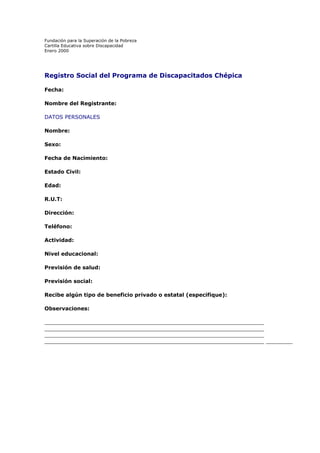 Fundación para la Superación de la Pobreza
Cartilla Educativa sobre Discapacidad
Enero 2000

Registro Social del Programa de Discapacitados Chépica
Fecha:
Nombre del Registrante:
DATOS PERSONALES
Nombre:
Sexo:
Fecha de Nacimiento:
Estado Civil:
Edad:
R.U.T:
Dirección:
Teléfono:
Actividad:
Nivel educacional:
Previsión de salud:
Previsión social:
Recibe algún tipo de beneficio privado o estatal (especifique):
Observaciones:
__________________________________________________________________
__________________________________________________________________
__________________________________________________________________
__________________________________________________________________ ________

 