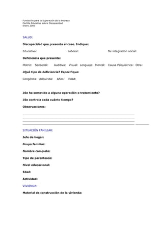Fundación para la Superación de la Pobreza
Cartilla Educativa sobre Discapacidad
Enero 2000

SALUD:
Discapacidad que presenta el caso. Indique:
Educativa:

Laboral:

De integración social:

Deficiencia que presenta:
Motriz:

Sensorial:

Auditiva:

Visual: Lenguaje: Mental:

Causa Psiquiátrica: Otra:

¿Qué tipo de deficiencia? Especifique:
Congénita: Adquirida:

Años:

Edad:

¿Se ha sometido a alguna operación o tratamiento?
¿Se controla cada cuánto tiempo?
Observaciones:
__________________________________________________________________
__________________________________________________________________
__________________________________________________________________
__________________________________________________________________ ________
SITUACIÓN FAMILIAR:
Jefe de hogar:
Grupo familiar:
Nombre completo:
Tipo de parentesco:
Nivel educacional:
Edad:
Actividad:
VIVIENDA:
Material de construcción de la vivienda:

 