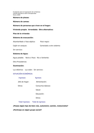 Fundación para la Superación de la Pobreza
Cartilla Educativa sobre Discapacidad
Enero 2000

Número de piezas:
Número de camas:
Número de personas que viven en el hogar:
Vivienda propia: Arrendada: Otra alternativa:
Piso de la vivienda:
Sistema de evacuación:
Alcantarillado o fosa séptica:

Pozo negro:

Cajón en acequia:

Conectado a otro sistema:

Sin servicio:
Sistema de Agua:
Agua potable:

Noria o Pozo: Río o Vertiente:

Otra Procedencia:
Iluminación:
Luz eléctrica:

Luz solar: Sin servicio:

SITUACIÓN ECONÓMICA:
Ingresos:

Egresos

Jefe de hogar:

Alimentación:

Otros:

Consumos básicos:
Salud:
Educación:
Otros:

Total ingresos:

Total de egresos:

¿Posee algún tipo de bien raíz, automóvil, camión, motocicleta?
¿Participa en algún grupo social?

 