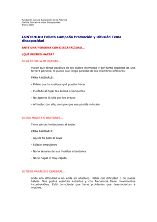 Fundación para la Superación de la Pobreza
Cartilla Educativa sobre Discapacidad
Enero 2000

CONTENIDO Folleto Campaña Promoción y Difusión Tema
discapacidad
ANTE UNA PERSONA CON DISCAPACIDAD...
¿QUÉ PUEDES HACER?
SI VA EN SILLA DE RUEDAS...
Puede que tenga parálisis de los cuatro miembros y por tanto dependa de una
tercera persona. O puede que tenga parálisis de los miembros inferiores.
PARA AYUDARLE:
- Pídele que te explique qué puedes hacer
- Cuidado al bajar las aceras o banquetas
- No agarres la silla por los brazos
- Al hablar con ella, siempre que sea posible siéntate

SI USA MULETA O BASTONES...
Tiene ciertas limitaciones al andar.
PARA AYUDARLE:
- Ajusta tú paso al suyo
- Evítale empujones
- No lo separes de sus muletas o bastones
- No le hagas ir muy rápido

SI TIENE PARÁLISIS CEREBRAL...
Anda con dificultad o no anda en absoluto. Habla con dificultad o no puede
hablar. Sus gestos resultan extraños y con frecuencia tiene movimientos
incontrolables. Está consciente que tiene problemas que desconciertan a
muchos.

 