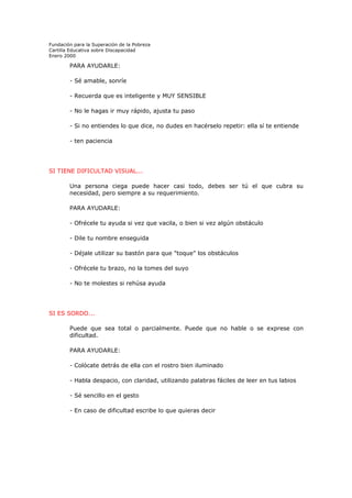 Fundación para la Superación de la Pobreza
Cartilla Educativa sobre Discapacidad
Enero 2000

PARA AYUDARLE:
- Sé amable, sonríe
- Recuerda que es inteligente y MUY SENSIBLE
- No le hagas ir muy rápido, ajusta tu paso
- Si no entiendes lo que dice, no dudes en hacérselo repetir: ella sí te entiende
- ten paciencia

SI TIENE DIFICULTAD VISUAL...
Una persona ciega puede hacer casi todo, debes ser tú el que cubra su
necesidad, pero siempre a su requerimiento.
PARA AYUDARLE:
- Ofrécele tu ayuda si vez que vacila, o bien si vez algún obstáculo
- Dile tu nombre enseguida
- Déjale utilizar su bastón para que "toque" los obstáculos
- Ofrécele tu brazo, no la tomes del suyo
- No te molestes si rehúsa ayuda

SI ES SORDO...
Puede que sea total o parcialmente. Puede que no hable o se exprese con
dificultad.
PARA AYUDARLE:
- Colócate detrás de ella con el rostro bien iluminado
- Habla despacio, con claridad, utilizando palabras fáciles de leer en tus labios
- Sé sencillo en el gesto
- En caso de dificultad escribe lo que quieras decir

 