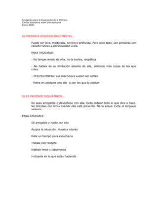 Fundación para la Superación de la Pobreza
Cartilla Educativa sobre Discapacidad
Enero 2000

SI PRESENTA DISCAPACIDAD MENTAL...
Puede ser leve, moderada, severa o profunda. Pero ante todo, son personas con
características y personalidad única.
PARA AYUDARLE:
- No tengas miedo de ella, no te burles, respétala
- No hables de su limitación delante de ella, entiende más cosas de las que
crees
- TEN PACIENCIA; sus reacciones suelen ser lentas
- Entra en contacto con ella o con los que la rodean

SI ES PACIENTE SIQUIÁTRICO...
No seas arrogante o desdeñoso con ella. Evita criticar todo lo que dice o hace.
No discutas con otros cuando ella esté presente. No la aísles. Evita el lenguaje
violento.
PARA AYUDARLE:
Sé amigable y habla con ella
Acepta la situación. Muestra interés
Date un tiempo para escucharla
Trátala con respeto
Háblale lenta y claramente
Inclúyela en lo que estás haciendo

 