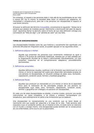 Fundación para la Superación de la Pobreza
Cartilla Educativa sobre Discapacidad
Enero 2000

Sin embargo, el respeto a las personas debe ir más allá de las posibilidades de ser más
o menos útil. Por lo mismo, la sociedad debe hacer un esfuerzo por adaptarse, en
mentalidad e infraestructura, para dar a las personas con discapacidad el espacio al
cual tienen derecho.
Al buscar la definición del término minusválido, encontramos lo siguiente: "dícese de la
persona que adolece de invalidez parcial. Detrimento o disminución del valor de alguna
cosa". Queremos llamar la atención sobre el hecho de que esta definición entrega una
connotación de "falta de algo" y de "pérdida de valor" por esa falta.

TIPOS DE DISCAPACIDADES
Las discapacidades tratadas como tal, que histórica y socialmente han significado una
profunda dificultad de integración social, se pueden agrupar en las siguientes áreas:
1. Deficiencia psíquica o mental:
Aquella que presentan las personas cuyo rendimiento intelectual es igual o
inferior a 70 puntos de coeficiente intelectual, medidos por un test validado por
la Organización Mundial de la Salud y administrado individualmente, y/o que
presenten trastornos en el comportamiento adaptativo, previsiblemente
permanentes.
2. Deficiencias sensoriales:
Aquellas deficiencias visuales, auditivas o de la fonación que disminuyen en a lo
menos un tercio la capacidad del sujeto para desarrollar actividades propias de
una persona no discapacitada, en situación análoga de edad, sexo, formación,
capacitación, condición social, familiar y localidad geográfica.
3. Deficiencias físicas:
Aquellas que producen un menoscabo en a lo menos un tercio de la capacidad
física para la realización de las actividades propias de una persona no
discapacitada cuya edad, sexo, formación, capacitación, condición social,
familiar y geográfica son análogas a la persona con discapacidad.
En cada una de estas discapacidades es posible, a ciertos niveles, procurar una ayuda
instrumental, en casos ortopédica, o de órtesis y prótesis, farmacológica y/o
terapéutica, para sobreponerse en parte a las limitaciones que se padecen.
Una discapacidad no necesariamente es una condición que se tiene desde el
nacimiento sino que puede ser adquirida a lo largo de la vida. Toda persona está
expuesta a que un accidente cambie, de un instante al otro, el modo como se relaciona
con el mundo y consigo mismo. Una discapacidad puede también ser la consecuencia
de una enfermedad, como ocurre con la poliomielitis.

 
