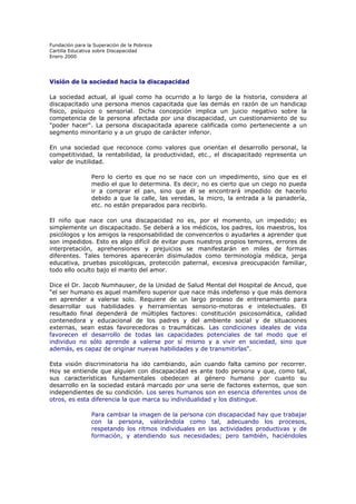 Fundación para la Superación de la Pobreza
Cartilla Educativa sobre Discapacidad
Enero 2000

Visión de la sociedad hacia la discapacidad
La sociedad actual, al igual como ha ocurrido a lo largo de la historia, considera al
discapacitado una persona menos capacitada que las demás en razón de un handicap
físico, psíquico o sensorial. Dicha concepción implica un juicio negativo sobre la
competencia de la persona afectada por una discapacidad, un cuestionamiento de su
"poder hacer". La persona discapacitada aparece calificada como perteneciente a un
segmento minoritario y a un grupo de carácter inferior.
En una sociedad que reconoce como valores que orientan el desarrollo personal, la
competitividad, la rentabilidad, la productividad, etc., el discapacitado representa un
valor de inutilidad.
Pero lo cierto es que no se nace con un impedimento, sino que es el
medio el que lo determina. Es decir, no es cierto que un ciego no pueda
ir a comprar el pan, sino que él se encontrará impedido de hacerlo
debido a que la calle, las veredas, la micro, la entrada a la panadería,
etc. no están preparados para recibirlo.
El niño que nace con una discapacidad no es, por el momento, un impedido; es
simplemente un discapacitado. Se deberá a los médicos, los padres, los maestros, los
psicólogos y los amigos la responsabilidad de convencerlos o ayudarles a aprender que
son impedidos. Esto es algo difícil de evitar pues nuestros propios temores, errores de
interpretación, aprehensiones y prejuicios se manifestarán en miles de formas
diferentes. Tales temores aparecerán disimulados como terminología médica, jerga
educativa, pruebas psicológicas, protección paternal, excesiva preocupación familiar,
todo ello oculto bajo el manto del amor.
Dice el Dr. Jacob Numhauser, de la Unidad de Salud Mental del Hospital de Ancud, que
"el ser humano es aquel mamífero superior que nace más indefenso y que más demora
en aprender a valerse solo. Requiere de un largo proceso de entrenamiento para
desarrollar sus habilidades y herramientas sensorio-motoras e intelectuales. El
resultado final dependerá de múltiples factores: constitución psicosomática, calidad
contenedora y educacional de los padres y del ambiente social y de situaciones
externas, sean estas favorecedoras o traumáticas. Las condiciones ideales de vida
favorecen el desarrollo de todas las capacidades potenciales de tal modo que el
individuo no sólo aprende a valerse por sí mismo y a vivir en sociedad, sino que
además, es capaz de originar nuevas habilidades y de transmitirlas".
Esta visión discriminatoria ha ido cambiando, aún cuando falta camino por recorrer.
Hoy se entiende que alguien con discapacidad es ante todo persona y que, como tal,
sus características fundamentales obedecen al género humano por cuanto su
desarrollo en la sociedad estará marcado por una serie de factores externos, que son
independientes de su condición. Los seres humanos son en esencia diferentes unos de
otros, es esta diferencia la que marca su individualidad y los distingue.
Para cambiar la imagen de la persona con discapacidad hay que trabajar
con la persona, valorándola como tal, adecuando los procesos,
respetando los ritmos individuales en las actividades productivas y de
formación, y atendiendo sus necesidades; pero también, haciéndoles

 