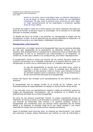 Fundación para la Superación de la Pobreza
Cartilla Educativa sobre Discapacidad
Enero 2000

asumir su rol activo, para lo cual deben hacer un esfuerzo importante, a
la vez de lograr un mayor conocimiento de cuáles son sus habilidades
individuales. De este modo la persona toma conciencia de cómo lograr
un mejor aprovechamiento de sus capacidades y compensar aquellas
áreas de mayor déficit.
El cambio de imagen a partir de sí mismo genera una mayor valoración del sujeto por
parte de la familia: la persona mejora su autoimagen. Es un proceso en el cual debe
participar la sociedad completa.
El desafío del futuro es brindar a las personas con discapacidad la imagen que les
corresponde; es decir, la de ser personas que con apoyos especiales se integrarán a la
sociedad de acuerdo a sus capacidades y habilidades individuales.
Discapacidad y discriminación
La comprensión y la imagen social de la discapacidad hace que las personas afectadas
por ella sean desplazadas de la participación en diferentes ámbitos de la vida
cotidiana. Este desplazamiento es resultado de la indiferencia hacia la problemática del
discapacitado, la cual es un mecanismo que institucionaliza su no integración. La
omisión es, en este caso y debido a sus consecuencias, una actitud "segregacionista".
El discapacitado, siendo en teoría una persona con los mismos derechos vitales que
cualquier otra persona, se ve impedido a ejercerlos en la práctica diaria en razón a su
discapacidad, lo cual le crea un sentimiento de ser un "ciudadano de segunda".
La vida del discapacitado se percibe como una doble lucha, contra la
sociedad y contra sí mismo. Contra la sociedad para demostrar la
capacidad y la valía personal. Contra sí mismo, para mantener la fuerza
de voluntad necesaria para la superación, día a día, de las limitaciones y
de los inconvenientes derivados de la discapacidad.
Existen dos figuras que emergen como ejemplificadoras de dos destinos opuestos y
extremos.
El discapacitado que ha logrado triunfar en el mundo de los "válidos", que ha
alcanzado puestos de responsabilidad y ha logrado el reconocimiento de los demás.
Y, por otro lado, como una ejemplificación negativa y objeto de autocrítica, aparece la
imagen del discapacitado "acomodaticio", que se enclaustra en el ámbito de las
dependencias derivadas de su propia discapacidad.
Así como de una persona considerada "normal" no existen expectativas previas de
realización (al menos en tanto no se demuestre lo contrario), el discapacitado parte de
una situación de inferioridad. Esto conduce a la siguiente paradoja: aunque el
discapacitado sea considerado como una persona menos capacitada que los demás
debido a su handicap, la sociedad exige de él una mayor entrega y una mayor
capacidad de trabajo para que pueda sentirse realizado socialmente.
Según el psicólogo social Domingo Asún, se entiende por discriminación "una actitud
que promueve o acepta realizar distinciones que implican un trato de inferioridad, o

 