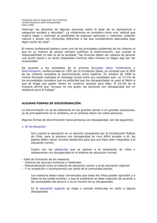 Fundación para la Superación de la Pobreza
Cartilla Educativa sobre Discapacidad
Enero 2000

restringir los derechos de algunas personas sobre la base de su pertenencia a
categorías sociales o naturales". La intolerancia se considera como una "actitud que
implica negar o restringir la posibilidad de expresar opiniones o creencias, sostener
valores y actuar con conductas diferentes a las que consideramos adecuadas bajo
algún punto de vista".
El mismo profesional destaca como uno de los principales problemas de los chilenos el
que en su manera de pensar siempre justifican la discriminación; aun cuando la
responsabilidad no sólo es de la sociedad, "las minorías deben ser capaces de generar
una acción social y no serán respetadas mientras ellas mismas no hagan algo por ser
reconocidas"
De acuerdo a los resultados de la primera Encuesta sobre Intolerancia y
Discriminación, confeccionada en 1997 por la Fundación Ideas, se constató que el 30%
de los chilenos considera la discriminación como legítima. En octubre de 1996 la
misma Encuesta realizada en Santiago arrojó entre sus resultados que: un 17.1% de
los encuestados considera que es preferible que los discapacitados no usen el Metro a
que se tenga que gastar dinero en construir accesos para ellos. El 24.3% de la
muestra afirmó que "aunque no nos guste, las personas con discapacidad son un
obstáculo para el trabajo"

ALGUNAS FORMAS DE DISCRIMINACIÓN:
La discriminación no se da solamente en los grandes temas ni en grandes situaciones,
se da principalmente en lo cotidiano, en el contacto diario con estas personas.
Algunas formas de discriminación hacia personas con discapacidad, son las siguientes:
1. En la educación:
Aún cuando la educación es un derecho consagrado por la Constitución Política
de Chile, para la persona con discapacidad es muy difícil acceder a él: los
padres deben salvar muchos obstáculos para que sus hijos sean integrados a la
educación común.
Cuatro son los obstáculos que se oponen a la integración de niños y
adolescentes con discapacidad en el sistema de educación normal:
-

Falta de formación de los maestros
Carencia de recursos humanos y materiales
Descoordinación entre el sistema de educación común y el de educación especial
Y no aceptación o incomprensión por parte de la comunidad escolar.
Los maestros deben estar convencidos que todos los niños pueden aprender y a
todos se les puede enseñar, y que la enseñanza se debe organizar de acuerdo a
las necesidades del alumno y no en función de su discapacidad.
En la educación superior se niega o cancela matrículas en razón a alguna
discapacidad.

 