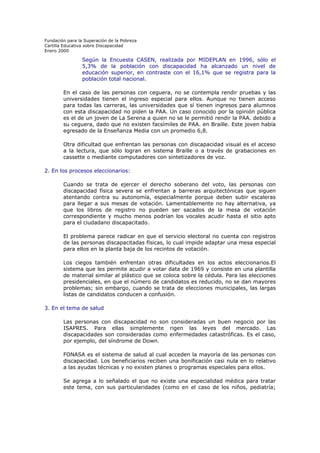Fundación para la Superación de la Pobreza
Cartilla Educativa sobre Discapacidad
Enero 2000

Según la Encuesta CASEN, realizada por MIDEPLAN en 1996, sólo el
5,3% de la población con discapacidad ha alcanzado un nivel de
educación superior, en contraste con el 16,1% que se registra para la
población total nacional.
En el caso de las personas con ceguera, no se contempla rendir pruebas y las
universidades tienen el ingreso especial para ellos. Aunque no tienen acceso
para todas las carreras, las universidades que sí tienen ingresos para alumnos
con esta discapacidad no piden la PAA. Un caso conocido por la opinión pública
es el de un joven de La Serena a quien no se le permitió rendir la PAA. debido a
su ceguera, dado que no existen facsímiles de PAA. en Braille. Este joven había
egresado de la Enseñanza Media con un promedio 6,8.
Otra dificultad que enfrentan las personas con discapacidad visual es el acceso
a la lectura, que sólo logran en sistema Braille o a través de grabaciones en
cassette o mediante computadores con sintetizadores de voz.
2. En los procesos eleccionarios:
Cuando se trata de ejercer el derecho soberano del voto, las personas con
discapacidad física severa se enfrentan a barreras arquitectónicas que siguen
atentando contra su autonomía, especialmente porque deben subir escaleras
para llegar a sus mesas de votación. Lamentablemente no hay alternativa, ya
que los libros de registro no pueden ser sacados de la mesa de votación
correspondiente y mucho menos podrían los vocales acudir hasta el sitio apto
para el ciudadano discapacitado.
El problema parece radicar en que el servicio electoral no cuenta con registros
de las personas discapacitadas físicas, lo cual impide adaptar una mesa especial
para ellos en la planta baja de los recintos de votación.
Los ciegos también enfrentan otras dificultades en los actos eleccionarios.El
sistema que les permite acudir a votar data de 1969 y consiste en una plantilla
de material similar al plástico que se coloca sobre la cédula. Para las elecciones
presidenciales, en que el número de candidatos es reducido, no se dan mayores
problemas; sin embargo, cuando se trata de elecciones municipales, las largas
listas de candidatos conducen a confusión.
3. En el tema de salud
Las personas con discapacidad no son consideradas un buen negocio por las
ISAPRES. Para ellas simplemente rigen las leyes del mercado. Las
discapacidades son consideradas como enfermedades catastróficas. Es el caso,
por ejemplo, del síndrome de Down.
FONASA es el sistema de salud al cual acceden la mayoría de las personas con
discapacidad. Los beneficiarios reciben una bonificación casi nula en lo relativo
a las ayudas técnicas y no existen planes o programas especiales para ellos.
Se agrega a lo señalado el que no existe una especialidad médica para tratar
este tema, con sus particularidades (como en el caso de los niños, pediatría;

 