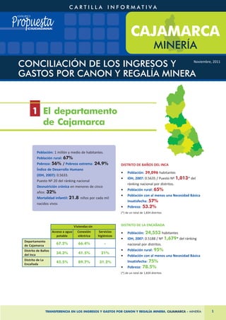 1 El departamento
       de Cajamarca


         Población: 1 millón y medio de habitantes.
         Población rural: 67%
         Pobreza: 56% / Pobreza extrema: 24.9%                   DISTRITO DE BAÑOS DEL INCA
         Índice de Desarrollo Humano
                                                                 •    Población: 39,096 habitantes
         (IDH, 2007): 0.5633.
                                                                 •    IDH, 2007: 0.5635 / Puesto Nº 1,013* del
         Puesto Nº 20 del ránking nacional
                                                                      ránking nacional por distritos.
         Desnutrición crónica en menores de cinco
                                                                 •    Población rural: 65%
         años: 32%
                                                                 •    Población con al menos una Necesidad Básica
         Mortalidad infantil: 21.8 niños por cada mil
                                                                      Insatisfecha: 57%
         nacidos vivos
                                                                 •    Pobreza: 53.2%
                                                                 (*) de un total de 1,834 distritos



                                    Viviendas sin                DISTRITO DE LA ENCAÑADA
                    Acceso a agua     Conexión      Servicios    •    Población: 24,553 habitantes
                       potable        eléctrica     higiénicos
                                                                 •    IDH, 2007: 0.5188 / Nº 1,679* del ránking
Departamento
de Cajamarca
                      67.2%            66.4%            -             nacional por distritos.
Distrito de Baños                                                •    Población rural: 95%
del Inca              34.3%            41.5%          21%
                                                                 •    Población con al menos una Necesidad Básica
Distrito de La
                      45.5%            89.7%        31.2%             Insatisfecha: 75%
Encañada
                                                                 •    Pobreza: 78.5%
                                                                 (*) de un total de 1,834 distritos




                 TRANSFERENCIA EN LOS INGRESOS Y GASTOS POR CANON Y REGALÍA MINERA. CAJAMARCA - MINERÍA             1
 