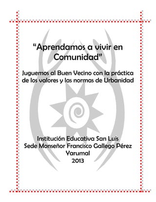 “Aprendamos a vivir en 
Comunidad” 
Juguemos al Buen Vecino con la práctica 
de los valores y las normas de Urbanidad 
Institución Educativa San Luis 
Sede Monseñor Francisco Gallego Pérez 
Yarumal 
2013 
 