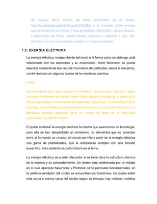 Se sugiere hacer lectura del texto encontrado en el enlace: http://es.wikipedia.org/wiki/Energ%C3%ADa o al concepto sobre energía que se encuentra en el libro: Física de Holliday. HOLLIDAY, David y Equipo. Fundamentos de Física. Sexta Edición, Volumen I; Capítulo 7 pag. 136. Socialice con sus compañeros y realice un mapa conceptual. 
1.2. ENERGÍA ELÉCTRICA 
La energía eléctrica, independiente del modo o la forma como se obtenga, está relacionada con los electrones y su movimiento, dicho fenómeno se puede describir mediante las teorías del movimiento de partículas, desde la mecánica, combinándose con algunas teorías de la mecánica cuántica. 
Ladillo: 
La parte de la física que estudia el movimiento de partículas “grandes” desde las leyes de Newton se conoce como Física clásica o mecánica; la parte de la física que estudia el movimiento de partículas “pequeñas”, se denomina Física cuántica, las dos difieren pues las predicciones en una no se dan en la otra. La Mecánica cuántica relativista tiene en cuenta las leyes de la relatividad propuestas por Albert Einstein. 
El poder controlar la energía eléctrica ha hecho que avancemos en tecnología, para ello se han desarrollado un sinnúmero de elementos que se conectan entre sí formando un circuito, el circuito permite a partir de la energía eléctrica una gama de posibilidades, que al combinarse cumplen con una función específica, más adelante se profundizará en el tema. 
La energía eléctrica se puede interpretar si se tiene clara la estructura atómica de la materia y su comportamiento. Un átomo está conformado por un núcleo en el cual aparecen Neutrones y Protones como partículas fundamentales, en la periferia alrededor del núcleo se encuentran los Electrones, los cuales están más cerca o menos cerca del núcleo según su energía, hay muchos modelos  