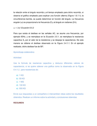 la relación entre el ángulo recorrido y el tiempo empleado para dicho recorrido, si observa el gráfico empleado para explicar una función alterna (Figura 1.6.1.1), la circunferencia barrida, se puede determinar en función del ángulo. La frecuencia angular (ω) es proporcional a la frecuencia (f) y al ángulo en radianes (2π). 
Ecuación 6.5.2 
Para que exista el desfase en las señales AC, se asume una frecuencia, por ejemplo 60Hz, y se reemplaza en la Ecuación 3.5.1, se reemplaza la reactancia capacitiva Xc por el valor de la resistencia y se despeja la capacitancia. De esta manera se obtiene el desfase observado en la Figura 3.4.1.1. En el ejemplo realizado, dicho desfase fue de 90º. 
Aprendizaje colaborativo 
Actividad: 
Use la formula de reactancia capacitiva y deduzca diferentes valores de capacitancia, si se quiere obtener una gráfica como la observada en la Figura 6.4.1.2, para resistencias de: 
a) 1 KΩ 
b) 50 KΩ 
c) 1 MΩ 
d) 130 KΩ 
e) 500 KΩ 
Envíe sus respuestas a un compañero e intercambien ideas sobre los resultados obtenidos. Realicen un informe sobre la actividad y conclusiones obtenidas 
RESUMEN  