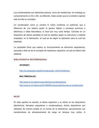Los condensadores son elementos pasivos, como las resistencias, sin embargo su comportamiento en AC o DC, es diferente. Cabe anotar que en el anterior capítulo solo se trato su concepto. 
Un condensador como su nombre lo indica condensa un potencial, que a diferencia de una batería (quien lo genera debido a procesos químicos o eléctricos) o celda fotovoltaica, lo hace por muy corto tiempo. Consiste en un dispositivo de placas paralelas el cual se clasifica según su estructura y material empleado, en la fabricación, el cual se da según la aplicación para la cual fue diseñado. 
La propiedad física que explica su funcionamiento se denomina capacitancia, asociada a éste se da el concepto de reactancia capacitiva, el cual se tratara más adelante. 
BIBLIOGRAFIA RECOMENDADA 
INTERNET: 
http://es.wikipedia.org/wiki/Condensador_el%C3%A9ctrico 
MULTIMEDIALES: 
http://www.tu.tv/videos/carga-electrica-condensadores 
http://www.tu.tv/videos-ext/43166008-campo-electrico-de-un-condensador 
NEXO 
En éste capítulo se estudió, el efecto capacitivo y su efecto en los dispositivos electrónicos, llamados capacitores o condensadores; dichos dispositivos son utilizados de manera amplia en el mundo de la electrónica, aprovechando sus características de almacenamiento de carga en tiempos muy cortos. A  