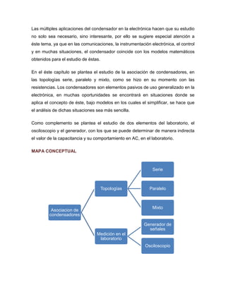 Las múltiples aplicaciones del condensador en la electrónica hacen que su estudio no solo sea necesario, sino interesante, por ello se sugiere especial atención a éste tema, ya que en las comunicaciones, la instrumentación electrónica, el control y en muchas situaciones, el condensador coincide con los modelos matemáticos obtenidos para el estudio de éstas. 
En el éste capítulo se plantea el estudio de la asociación de condensadores, en las topologías serie, paralelo y mixto, como se hizo en su momento con las resistencias. Los condensadores son elementos pasivos de uso generalizado en la electrónica, en muchas oportunidades se encontrará en situaciones donde se aplica el concepto de éste, bajo modelos en los cuales el simplificar, se hace que el análisis de dichas situaciones sea más sencilla. 
Como complemento se plantea el estudio de dos elementos del laboratorio, el osciloscopio y el generador, con los que se puede determinar de manera indirecta el valor de la capacitancia y su comportamiento en AC, en el laboratorio. 
MAPA CONCEPTUAL 
Asociacion de condensadores 
Topologías 
Serie 
Paralelo 
Mixto 
Medición en el laboratorio 
Generador de señales 
Osciloscopio  