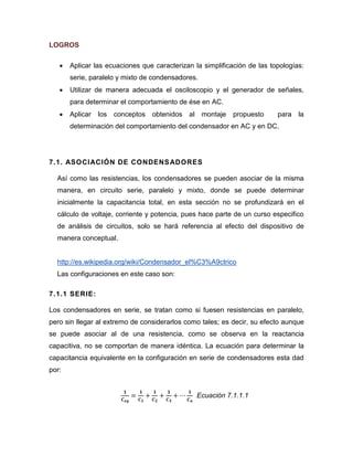 LOGROS 
 Aplicar las ecuaciones que caracterizan la simplificación de las topologías: serie, paralelo y mixto de condensadores. 
 Utilizar de manera adecuada el osciloscopio y el generador de señales, para determinar el comportamiento de ése en AC. 
 Aplicar los conceptos obtenidos al montaje propuesto para la determinación del comportamiento del condensador en AC y en DC. 
7.1. ASOCIACIÓN DE CONDENSADORES 
Así como las resistencias, los condensadores se pueden asociar de la misma manera, en circuito serie, paralelo y mixto, donde se puede determinar inicialmente la capacitancia total, en esta sección no se profundizará en el cálculo de voltaje, corriente y potencia, pues hace parte de un curso especifico de análisis de circuitos, solo se hará referencia al efecto del dispositivo de manera conceptual. 
http://es.wikipedia.org/wiki/Condensador_el%C3%A9ctrico 
Las configuraciones en este caso son: 
7.1.1 SERIE: 
Los condensadores en serie, se tratan como si fuesen resistencias en paralelo, pero sin llegar al extremo de considerarlos como tales; es decir, su efecto aunque se puede asociar al de una resistencia, como se observa en la reactancia capacitiva, no se comportan de manera idéntica. La ecuación para determinar la capacitancia equivalente en la configuración en serie de condensadores esta dad por: 
Ecuación 7.1.1.1 
 
