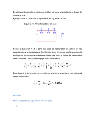 En el siguiente ejemplo se realiza un análisis para que el estudiante se ilustre de mejor manera. 
Ejemplo: Halle la capacitancia equivalente del siguiente Circuito: 
Figura 7.1.1.1 Condensadores en serie 
Según la Ecuación 7.1.1.1, para éste caso se reemplazan los valores de las capacitancias y se despeja para Ceq. Se debe tener en cuenta que la capacitancia equivalente, se encuentra en el denominador, por tanto al desarrollar la ecuación debe “Invertirse”, para poder despejar dicha capacitancia. 
Para determinar la capacitancia equivalente, se invierte el resultado y se obtiene el siguiente resultado: 
Actividad 
Halle la capacitancia equivalente en cada caso: 
A. 
C11/2 uFC27/8 uFC315/4 uFCeq  
