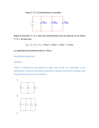 Figura7.1.2.1 Condensadores en paralelo 
Según la Ecuación 7.1.2.1, para los condensadores que se observan en la Figura 
7.1.2.1, se tiene que: 
La capacitancia equivalente total es 1120 
Aprendizaje colaborativo 
Actividad: 
Halle la capacitancia equivalente en cada caso, envié sus respuestas a sus 
compañeros, discuta los resultados obtenidos y plantee situaciones similares, para 
intercambiarlos entre sus compañeros. 
A. 
B. 
C. 
C1 
470μF 
C2 
550μF 
C3 
100μF 
C3 
100uF 
C2 
100uF 
C1 
100uF 
C4 
50uF 
C3 
50uF 
C2 
1000uF 
C1 
1000uF 
 