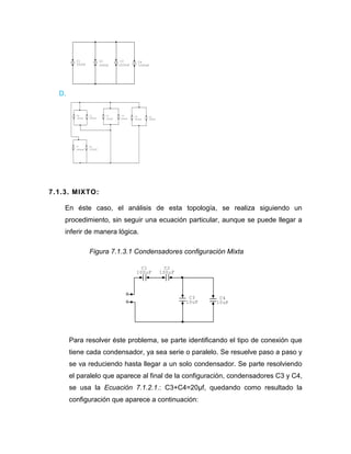 D. 
7.1.3. MIXTO: 
En éste caso, el análisis de esta topología, se realiza siguiendo un 
procedimiento, sin seguir una ecuación particular, aunque se puede llegar a 
inferir de manera lógica. 
Figura 7.1.3.1 Condensadores configuración Mixta 
Para resolver éste problema, se parte identificando el tipo de conexión que 
tiene cada condensador, ya sea serie o paralelo. Se resuelve paso a paso y 
se va reduciendo hasta llegar a un solo condensador. Se parte resolviendo 
el paralelo que aparece al final de la configuración, condensadores C3 y C4, 
se usa la Ecuación 7.1.2.1.: C3+C4=20μf, quedando como resultado la 
configuración que aparece a continuación: 
C4 
1000nF 
C3 
1000nF 
C2 
500nF 
C1 
500nF 
C8 
1000nF 
C7 
1000nF 
C6 
500nF 
C5 
500nF 
C4 
500nF 
C3 
500nF 
C2 
500nF 
C1 
500nF 
C4 
10uF 
C3 
10uF 
C2 
100uF 
C1 
100uF 
 