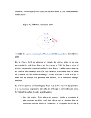 atómicos, sin embargo el más aceptado es el de Bohr, el cual se representa a continuación: 
Figura 1.2.1 Modelo atómico de Bohr 
Tomado de: http://es.wikipedia.org/wiki/Modelo_at%C3%B3mico_de_Bohr, Diciembre de 2009 
En la Figura 1.2.1 se observa el modelo del átomo, ésta no es una representación real de un átomo, es decir no es la “foto” del átomo, si no el modelo que permite explicar cómo funciona un átomo. Los electrones pasan de un nivel de menor energía a otro de mayor energía y viceversa, esto hace que se presente un intercambio de energía, ya sea absorber o radiar energía, a éste tipo de energía que proviene del electrón, se le denomina energía eléctrica. 
La facilidad con que un electrón pasa de un nivel a otro, depende del elemento y la reacción que se presente para ello, sin embargo el átomo obedece a una ley natural, la cual se describe a continuación: 
 Ley del octeto: Todo elemento químico, tiende a completar 8 electrones en su último nivel, para ello se asocia con otros átomos, mediante enlaces llamados covalentes, si comparte electrones, o  