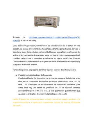 Tomado de: http://www.promax.es/esp/products/fotoprod.asp?filename=GF- 23x.jpg [Cit. Dic 29 de 2009] 
Cada botón del generador permite variar las características de la señal, en ésta sección, se explica brevemente las funciones pertinentes para el curso, pero es el estudiante quien debe estudiar a profundidad las que se explican en el manual del instrumento. La mayoría de manuales viene en idioma inglés, aunque encontrará posibles traducciones o manuales actualizados en idioma español en Internet. Como actividad complementaria se sugiere que tome la referencia del dispositivo y busque su manual en Internet. 
Para éste ejercicio, se propone identificar algunos botones de éste dispositivo: 
a. Pulsadores multiplicadores de frecuencia: 
En el panel frontal del dispositivo, se encuentra una serie de botones, entre ellos varios pulsadores, los cuales se activan presionando cada uno de ellos. Los pulsadores de enclavamiento, se identifican fácilmente pues sobre ellos hay una series de potencias de 10 en notación científica generalmente (x10; x100; x1K; x1M…), esto quiere decir que el número que aparece en el display, debe ser multiplicado por ésta escala. 
Ladillo: Pulsador de enclavamiento es un botón que al ser pulsado queda en una posición (Hundido) y al presionarlo nuevamente, cambia de posición (Sobresale del panel).  