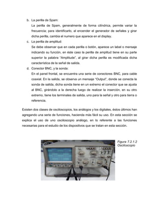 b. La perilla de Spam: 
La perilla de Spam, generalmente de forma cilíndrica, permite variar la frecuencia; para identificarlo, al encender el generador de señales y girar dicha perilla, cambia el numero que aparece en el display. 
c. La perilla de amplitud: 
Se debe observar que en cada perilla o botón, aparece un label o mensaje indicando su función, en éste caso la perilla de amplitud tiene en su parte superior la palabra “Amplitude”, al girar dicha perilla es modificada dicha característica de la señal de salida. 
d. Conector BNC, y la sonda: 
En el panel frontal, se encuentra una serie de conectores BNC, para cable coaxial. En la salida, se observa un mensaje “Output”, donde se conecta la sonda de salida, dicha sonda tiene en un extremo el conector que se ajusta al BNC, girándolo a la derecha luego de realizar la inserción, en su otro extremo, tiene los terminales de salida, uno para la señal y otro para tierra o referencia. 
Existen dos clases de osciloscopios, los análogos y los digitales, éstos últimos han agregando una serie de funciones, hacienda más fácil su uso. En esta sección se explica el uso de uno osciloscopio análogo, en lo referente a las funciones necesarias para el estudio de los dispositivos que se tratan en esta sección. 
Figura 7.2.1.2 Osciloscopio 
 