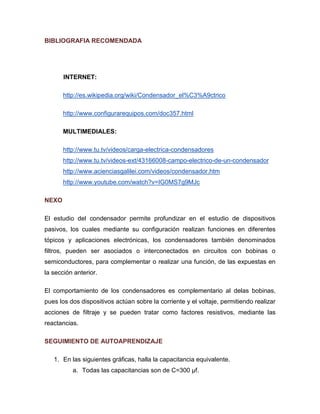 BIBLIOGRAFIA RECOMENDADA 
INTERNET: 
http://es.wikipedia.org/wiki/Condensador_el%C3%A9ctrico 
http://www.configurarequipos.com/doc357.html 
MULTIMEDIALES: 
http://www.tu.tv/videos/carga-electrica-condensadores 
http://www.tu.tv/videos-ext/43166008-campo-electrico-de-un-condensador 
http://www.acienciasgalilei.com/videos/condensador.htm 
http://www.youtube.com/watch?v=IG0MS7g9MJc 
NEXO 
El estudio del condensador permite profundizar en el estudio de dispositivos pasivos, los cuales mediante su configuración realizan funciones en diferentes tópicos y aplicaciones electrónicas, los condensadores también denominados filtros, pueden ser asociados o interconectados en circuitos con bobinas o semiconductores, para complementar o realizar una función, de las expuestas en la sección anterior. 
El comportamiento de los condensadores es complementario al delas bobinas, pues los dos dispositivos actúan sobre la corriente y el voltaje, permitiendo realizar acciones de filtraje y se pueden tratar como factores resistivos, mediante las reactancias. 
SEGUIMIENTO DE AUTOAPRENDIZAJE 
1. En las siguientes gráficas, halla la capacitancia equivalente. 
a. Todas las capacitancias son de C=300 μf.  