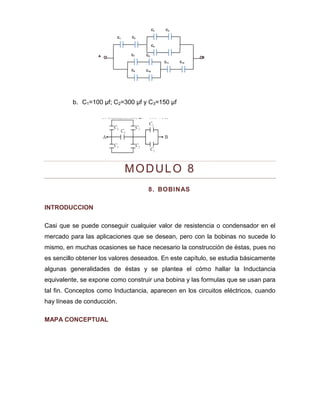 C5 
C1 
C2 
C3 
C4 
C7 
C8 
C9 
C10 
C11 
C12 
A 
B 
b. C1=100 μf; C2=300 μf y C3=150 μf 
MODULO 8 
8. BOBINAS 
INTRODUCCION 
Casi que se puede conseguir cualquier valor de resistencia o condensador en el mercado para las aplicaciones que se desean, pero con la bobinas no sucede lo mismo, en muchas ocasiones se hace necesario la construcción de éstas, pues no es sencillo obtener los valores deseados. En este capítulo, se estudia básicamente algunas generalidades de éstas y se plantea el cómo hallar la Inductancia equivalente, se expone como construir una bobina y las formulas que se usan para tal fin. Conceptos como Inductancia, aparecen en los circuitos eléctricos, cuando hay líneas de conducción. 
MAPA CONCEPTUAL  