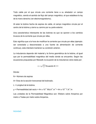 Todo cable por el que circula una corriente tiene a su alrededor un campo magnético, siendo el sentido de flujo del campo magnético, el que establece la ley de la mano derecha (ver electromagnetismo). 
Al estar la bobina hecha de espiras de cable, el campo magnético circula por el centro de la bobina y cierra su camino por su parte exterior. 
Una característica interesante de las bobinas es que se oponen a los cambios bruscos de la corriente que circula por ellas. 
Esto significa que a la hora de modificar la corriente que circula por ellas (ejemplo: ser conectada y desconectada a una fuente de alimentación de corriente continua), esta intentará mantener su condición anterior. 
La inductancia depende del material y la forma geométrica de la bobina, al igual que por la permeabilidad magnética del medio donde se encuentra. Según las ecuaciones propuestas por Maxwell, la ecuación de la inductancia viene dada por: 
Ecuación 8.1.1 
Dónde: 
N = Número de espiras 
A= Área de la sección transversal del bobinado. 
L = Longitud de la bobina. 
μ = Permeabilidad del vacío = 4π x 10-7 Wb.A-1.m-1 = 4π x 10-7 T.A-1.m 
Las unidades de la Permeabilidad Magnética son: Webers sobre Amperios por metro o Teslas por metro sobre Amperios. 
Actividad:  