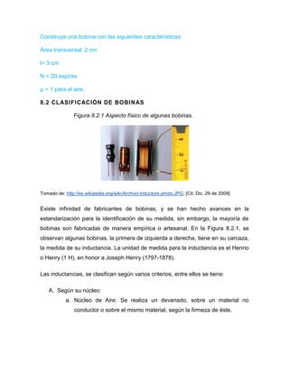 Construya una bobina con las siguientes características: 
Área transversal: 2 cm 
l= 3 cm 
N = 20 espiras 
μ = 1 para el aire. 
8.2 CLASIFICACIÓN DE BOBINAS 
Figura 8.2.1 Aspecto físico de algunas bobinas. 
Tomado de: http://es.wikipedia.org/wiki/Archivo:Inductors-photo.JPG, [Cit. Dic. 29 de 2009] 
Existe infinidad de fabricantes de bobinas, y se han hecho avances en la estandarización para la identificación de su medida, sin embargo, la mayoría de bobinas son fabricadas de manera empírica o artesanal. En la Figura 8.2.1, se observan algunas bobinas, la primera de izquierda a derecha, tiene en su carcaza, la medida de su inductancia. La unidad de medida para la inductancia es el Henrio o Henry (1 H), en honor a Joseph Henry (1797-1878). 
Las inductancias, se clasifican según varios criterios, entre ellos se tiene: 
A. Según su núcleo: 
a. Núcleo de Aire: Se realiza un devanado, sobre un material no conductor o sobre el mismo material, según la firmeza de éste.  
