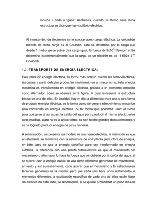 iónicos si cede o “gana” electrones, cuando un átomo tiene dicha estructura se dice que hay equilibrio eléctrico. 
Al intercambio de electrones se le conoce como carga eléctrica. La unidad de medida de dicha carga es el Coulomb, éste se determina por la carga que desde 1 metro ejerce sobre otra carga igual, la fuerza de 9x109 Newton´ s. Se determino experimentalmente que la carga de un electrón es de -1,602x10-19 Coulomb. 
1.3. TRANSPORTE DE ENERGÍA ELÉCTRICA: 
Para producir energía eléctrica, la forma más común, fueron las termoeléctricas, las cuales a partir del calor producían movimiento en un mecanismo, ésta energía mecánica es transformada en energía eléctrica, gracias a un elemento conocido como alternador, como se observa en la figura, la cual representa la estructura básica de una de ellas. En realidad hoy en día la diferencia entre una u otra forma de producir energía eléctrica, es la forma como se genera el movimiento mecánico para convertirlo en energía eléctrica, de tal forma que podemos usar: el viento para que giren unas aspas, la caída del agua para producir el mismo efecto, entre otras muchas, claro no es la única forma, se han hecho grandes descubrimientos y se ha logrado producir energía de otras maneras. 
A continuación, se presenta un modelo de una termoeléctrica, la intención es que el estudiante se familiarice con la estructura de una planta productora de energía, en éste caso se usa la energía calorífica para ser transformada en energía eléctrica, la diferencia con una planta hidroeléctrica es que el movimiento del mecanismo o alternador lo hace la fuerza que se obtiene por la caída del agua, si se quiere usar la energía eólica se usa como elemento generador de movimiento, el viento y así sucesivamente, cabe aclarar que el mecanismo y la estructura en términos generales es la misma, pero que cada una tiene unos aditamentos o elementos diferentes, la explicación específica de cada una de ellas están fuera del alcance de éste texto, se recomienda, si se quiere profundizar un poco más en  