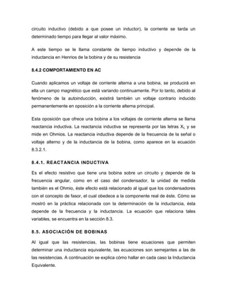 circuito inductivo (debido a que posee un inductor), la corriente se tarda un determinado tiempo para llegar al valor máximo. 
A este tiempo se le llama constante de tiempo inductivo y depende de la inductancia en Henrios de la bobina y de su resistencia 
8.4.2 COMPORTAMIENTO EN AC 
Cuando aplicamos un voltaje de corriente alterna a una bobina, se producirá en ella un campo magnético que está variando continuamente. Por lo tanto, debido al fenómeno de la autoinducción, existirá también un voltaje contrario inducido permanentemente en oposición a la corriente alterna principal. 
Esta oposición que ofrece una bobina a los voltajes de corriente alterna se llama reactancia inductiva. La reactancia inductiva se representa por las letras XL y se mide en Ohmios. La reactancia inductiva depende de la frecuencia de la señal o voltaje alterno y de la inductancia de la bobina, como aparece en la ecuación 8.3.2.1. 
8.4.1. REACTANCIA INDUCTIVA 
Es el efecto resistivo que tiene una bobina sobre un circuito y depende de la frecuencia angular, como en el caso del condensador, la unidad de medida también es el Ohmio, éste efecto está relacionado al igual que los condensadores con el concepto de fasor, el cual obedece a la componente real de éste. Cómo se mostró en la práctica relacionada con la determinación de la inductancia, ésta depende de la frecuencia y la inductancia. La ecuación que relaciona tales variables, se encuentra en la sección 8.3. 
8.5. ASOCIACIÓN DE BOBINAS 
Al igual que las resistencias, las bobinas tiene ecuaciones que permiten determinar una inductancia equivalente, las ecuaciones son semejantes a las de las resistencias. A continuación se explica cómo hallar en cada caso la Inductancia Equivalente.  