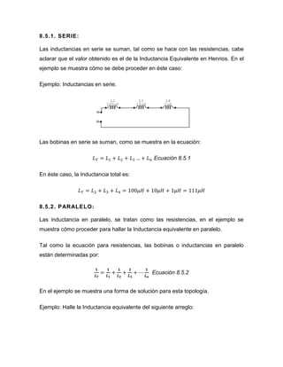 8.5.1. SERIE: 
Las inductancias en serie se suman, tal como se hace con las resistencias, cabe aclarar que el valor obtenido es el de la Inductancia Equivalente en Henrios. En el ejemplo se muestra cómo se debe proceder en éste caso: 
Ejemplo: Inductancias en serie. 
Las bobinas en serie se suman, como se muestra en la ecuación: 
Ecuación 8.5.1 
En éste caso, la Inductancia total es: 
8.5.2. PARALELO: 
Las inductancia en paralelo, se tratan como las resistencias, en el ejemplo se muestra cómo proceder para hallar la Inductancia equivalente en paralelo. 
Tal como la ecuación para resistencias, las bobinas o inductancias en paralelo están determinadas por: 
Ecuación 8.5.2 
En el ejemplo se muestra una forma de solución para esta topología. 
Ejemplo: Halle la Inductancia equivalente del siguiente arreglo: 
L41uHL310uHL2100uH  