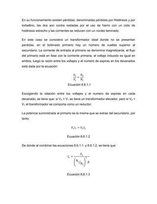En su funcionamiento existen pérdidas, denominadas pérdidas por Histéresis y por torbellino, las dos son contra restadas por el uso de hierro con un ciclo de histéresis estrecho y las corrientes se reducen con un núcleo laminado. 
En este caso se considera un transformador ideal donde no se presentan perdidas, en el bobinado primario hay un número de vueltas superior al secundario. La corriente de entrada al primario se denomina magnetizante, el flujo del primario está en fase con la corriente primaria, el voltaje inducido es igual en ambos, luego la razón entre los voltajes y el número de espiras en los devanados está dada por la ecuación: Ecuación 8.6.1.1 
Escogiendo la relación entre los voltajes y el numero de espiras en cada devanado, se tiene que: si V2 > V1 se tiene un transformador elevador, pero si V2 < V1 el transformador se comporta como un reductor. 
La potencia suministrada al primario es la misma que se extrae del secundario, por tanto: 
Ecuación 8.6.1.2 
De donde al combinar las ecuaciones 8.6.1.1. y 8.6.1.2, se tiene que: 
Ecuación 8.6.1.3  