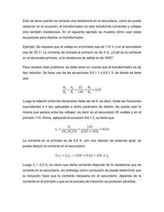 Esto se tiene cuando se conecta una resistencia en el secundario, como se puede observar en la ecuación, el transformador no solo transforma corrientes y voltajes sino también resistencias. En el siguiente ejemplo se muestra cómo usar estas ecuaciones para diseñar un transformador. 
Ejemplo: Se requiere que el voltaje en el primario sea de 110 V y en el secundario sea de 25 V. La corriente de entrada al primario es de 4 A. ¿Cuál es la corriente en el devanado primario, si la resistencia de salida es de 1KΩ? 
Para resolver éste problema, se debe tener en cuenta que el transformador es de tipo reductor. Se hace uso de las ecuaciones 8.6.1.1 y 8.6.1.3, de donde se tiene que: 
Luego la relación entre los devanados debe ser de 4, es decir, todas las fracciones equivalentes a 4 son aplicables a dicho parámetro de diseño. Se puede usar la misma que parece entre los voltajes, es decir en el secundario 25 vueltas y en el primario 110. Ahora, aplicando la ecuación 8.6.1.3, se tiene que: 
La corriente en el primario es de 0,5 A. con una relación de potencia igual, se puede deducir la corriente en el secundario: 
Luego I2 = 2,2 A, es obvio que dicha corriente depende de la resistencia que se conecte en el secundario, sin embargo como conclusión se puede determinar que la inducción hace que la corriente necesaria en el secundario, dependa de la corriente en el primario y que en el proceso de inducción se producen pérdidas. 
 