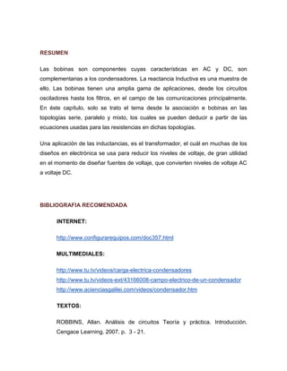 RESUMEN 
Las bobinas son componentes cuyas características en AC y DC, son complementarias a los condensadores. La reactancia Inductiva es una muestra de ello. Las bobinas tienen una amplia gama de aplicaciones, desde los circuitos osciladores hasta los filtros, en el campo de las comunicaciones principalmente. En éste capítulo, solo se trato el tema desde la asociación e bobinas en las topologías serie, paralelo y mixto, los cuales se pueden deducir a partir de las ecuaciones usadas para las resistencias en dichas topologías. 
Una aplicación de las inductancias, es el transformador, el cuál en muchas de los diseños en electrónica se usa para reducir los niveles de voltaje, de gran utilidad en el momento de diseñar fuentes de voltaje, que convierten niveles de voltaje AC a voltaje DC. 
BIBLIOGRAFIA RECOMENDADA 
INTERNET: 
http://www.configurarequipos.com/doc357.html 
MULTIMEDIALES: 
http://www.tu.tv/videos/carga-electrica-condensadores 
http://www.tu.tv/videos-ext/43166008-campo-electrico-de-un-condensador 
http://www.acienciasgalilei.com/videos/condensador.htm 
TEXTOS: 
ROBBINS, Allan. Análisis de circuitos Teoría y práctica. Introducción. Cengace Learning. 2007. p. 3 - 21.  