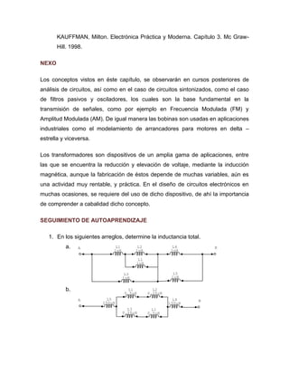 A B 
L5 
1uH 
L4 
1uH 
L3 
1uH 
L1 
1uH 
L2 
1uH 
L1 
1uH 
A L5 B 
150uH 
L4 
150uH 
L3 
0.25uH 
L1 
0.5uH 
L2 
0.25uH 
L1 
0.5uH 
KAUFFMAN, Milton. Electrónica Práctica y Moderna. Capítulo 3. Mc Graw- 
Hill. 1998. 
NEXO 
Los conceptos vistos en éste capítulo, se observarán en cursos posteriores de 
análisis de circuitos, así como en el caso de circuitos sintonizados, como el caso 
de filtros pasivos y osciladores, los cuales son la base fundamental en la 
transmisión de señales, como por ejemplo en Frecuencia Modulada (FM) y 
Amplitud Modulada (AM). De igual manera las bobinas son usadas en aplicaciones 
industriales como el modelamiento de arrancadores para motores en delta – 
estrella y viceversa. 
Los transformadores son dispositivos de un amplia gama de aplicaciones, entre 
las que se encuentra la reducción y elevación de voltaje, mediante la inducción 
magnética, aunque la fabricación de éstos depende de muchas variables, aún es 
una actividad muy rentable, y práctica. En el diseño de circuitos electrónicos en 
muchas ocasiones, se requiere del uso de dicho dispositivo, de ahí la importancia 
de comprender a cabalidad dicho concepto. 
SEGUIMIENTO DE AUTOAPRENDIZAJE 
1. En los siguientes arreglos, determine la inductancia total. 
a. 
b. 
 