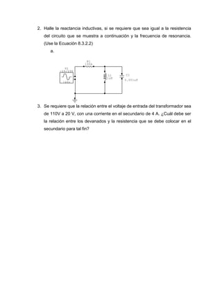 L1 
1uH 
R1 
100k 
C1 
0.001uF 
1kHz 
V1 
-15/15V 
2. Halle la reactancia inductivas, si se requiere que sea igual a la resistencia 
del circuito que se muestra a continuación y la frecuencia de resonancia. 
(Use la Ecuación 8.3.2.2) 
a. 
3. Se requiere que la relación entre el voltaje de entrada del transformador sea 
de 110V a 20 V, con una corriente en el secundario de 4 A. ¿Cuál debe ser 
la relación entre los devanados y la resistencia que se debe colocar en el 
secundario para tal fin? 
