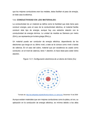 que los mejores conductores eran los metales, éstos facilitan el paso de energía, en éste caso la eléctrica. 
1.4. CONDUCTIVIDAD EN LOS MATERIALES: 
La conductividad de un material se define como la facilidad que éste tiene para conducir energía, para el caso de la conductividad eléctrica, el material facilita conducir éste tipo de energía, aunque hay una estrecha relación con la conductividad de energía térmica. La unidad de medida es Siemens por metro (S/m) y se representa por la letra griega (Rho) ρ. 
Un material puede ser conductor de energía eléctrica, dependiendo de los electrones que tenga en su último nivel, a éste se le conoce como nivel o banda de valencia. En el caso del cobre, material que por excelencia es usado como conductor, en el nivel de valencia, tiene 1 electrón, lo hace ideal para ceder dicho electrón. 
Figura 1.4.1. Configuración electrónica de un átomo de Cobre (Cu) 
Tomado de: http://es.wikipedia.org/wiki/Archivo:Atomo_di_rame.svg. Diciembre 15 de 2009 
Aunque existen materiales que son mejores conductores como la plata y el oro, su aplicación en la conducción de energía eléctrica, es mínima debido a los altos  