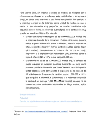 Para usar la tabla, sin importar la unidad de medida, se multiplica por el número que se observa en la columna: valor multiplicativo o se agrega el prefijo, es válida tanto una como la otra forma de expresión. Por ejemplo, si la magnitud a medir es la distancia, como unidad de medida se usa el metro, si son distancias muy pequeñas, se usarían cantidades más pequeñas que el metro, es decir los submúltiplos, si la cantidad es muy grande, se usan los múltiplos. Por ejemplo: 
 El radio del átomo de Hidrógeno es de 0,000000000025 metros (m), si observas después de la coma hay 12 cifras, si llevamos la coma desde el punto donde está hacia la derecha, hasta el final de las cifras, se escribe: 25 X 10-12 metros, también es válido escribir 25 pm (pico metros), reemplazando la potencia de 10 por su prefijo respectivo, si lo expresamos en nanómetros (nm), debemos correr la coma 9 cifras: 0,025 x 10-9 o lo que es igual 0,025 nm. 
 El diámetro del sol es de 1.390.000.000 metros (m)1, la cantidad se puede expresar en notación científica fácilmente, se toma como punto de partida la última cifra y se “corre” la coma hacia la izquierda tantos espacios como corresponda al exponente de la potencia de 10, si lo hacemos 3 espacios, la cantidad queda: 1.390.000 x 103, lo que es igual a 1.390.000 Km (Kilómetros); si lo hacemos 6 espacios la cantidad se expresa: 1.390 Mm (Mega metros), aunque no es común encontrar cantidades expresadas en Mega metros, aplica para el ejemplo. 
Trabajo individual: 
Actividad: 
Escriba las siguientes cantidades en notación científica usando la tabla: 
1 Tomado de: http://sunearthday.nasa.gov/2007/materials/solar_pizza.pdf, Diciembre 29 de 2009. 9:43 am  