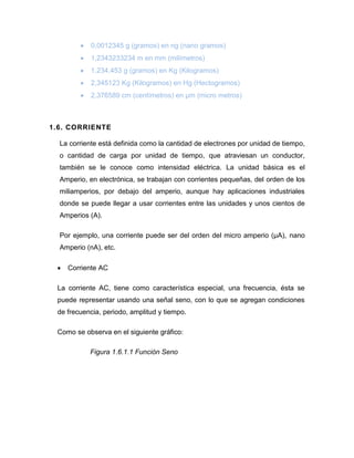  0,0012345 g (gramos) en ng (nano gramos) 
 1,2343233234 m en mm (milímetros) 
 1.234.453 g (gramos) en Kg (Kilogramos) 
 2,345123 Kg (Kilogramos) en Hg (Hectogramos) 
 2,376589 cm (centímetros) en μm (micro metros) 
1.6. CORRIENTE 
La corriente está definida como la cantidad de electrones por unidad de tiempo, o cantidad de carga por unidad de tiempo, que atraviesan un conductor, también se le conoce como intensidad eléctrica. La unidad básica es el Amperio, en electrónica, se trabajan con corrientes pequeñas, del orden de los miliamperios, por debajo del amperio, aunque hay aplicaciones industriales donde se puede llegar a usar corrientes entre las unidades y unos cientos de Amperios (A). 
Por ejemplo, una corriente puede ser del orden del micro amperio (μA), nano Amperio (nA), etc. 
 Corriente AC 
La corriente AC, tiene como característica especial, una frecuencia, ésta se puede representar usando una señal seno, con lo que se agregan condiciones de frecuencia, periodo, amplitud y tiempo. 
Como se observa en el siguiente gráfico: 
Figura 1.6.1.1 Función Seno  