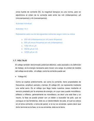 única fuente de corriente DC, la magnitud tampoco es una norma, pero en electrónica el orden de la corriente está entre los mA (miliamperios), μA (microamperios) y nA (nanoamperios). 
Actividad individual: 
Actividad 1.6.1: 
Representa cada una de las siguientes corrientes según como se indica: 
a. 250 mA (miliamperios) en nA (nano Amperios) 
b. 500 μA (micro Amperios) en mA (miliamperios) 
c. 1342 nA en μA 
d. 35234 μA en mA 
e. 12000 μA en nA 
1.7. VOLTAJE 
El voltaje también denominado potencial eléctrico, está asociado a la definición de trabajo, es la energía necesaria para mover una carga, la unidad de medida del voltaje es el voltio, el voltaje, como la corriente puede ser: 
 Voltaje AC 
Como se explicó anteriormente, así como la corriente, tiene propiedades de frecuencia, amplitud, periodo y tiempo, El voltaje AC, se representa mediante una señal seno. Es el voltaje que llega hasta nuestras casas mediante el servicio prestado por la empresa de energía, en cuyo caso puede monofásico, bifásico o trifásico, generalmente es monofásico, es decir una sola fase y un neutro, la fase se puede probar con un téster o buscador de polo, que se consigue en las ferreterías, éste es un destornillador de pala, el cual se coloca en el toma corriente, o toma de pared, si la luz se enciende, quiere decir que dicho terminal es la fase, si no se enciende, ésta es la tierra.  