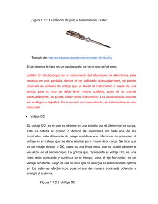 Figura 1.7.1.1 Probador de polo o destornillador Téster 
Tomado de: http://es.wikipedia.org/wiki/Archivo:Kenden_Driver.JPG 
Si se observa la fase en un osciloscopio, se vería una señal seno. 
Ladillo: Un Osciloscopio es un instrumento del laboratorio de electrónica, éste consiste en una pantalla, donde al ser calibrado adecuadamente, se puede observar las señales de voltaje que se llevan al instrumento a través de una sonda, para su uso se debe tener mucho cuidado, pues de no usarse adecuadamente, se puede dañar dicho instrumento. Los osciloscopios pueden ser análogos o digitales. En la sección correspondiente, se tratará sobre su uso adecuado. 
 Voltaje DC 
EL voltaje DC, es el que se obtiene en una batería por el diferencial de carga, ésta es debida al exceso o defecto de electrones en cada una de las terminales, esta diferencia de carga establece una diferencia de potencial, el voltaje es el trabajo que se debe realizar para mover ésta carga. Se dice que es un voltaje directo o DC, pues es una línea recta que se puede obtener o visualizar en el osciloscopio. La gráfica que representa el voltaje DC, es una línea recta constante y continua en el tiempo, para al eje horizontal, es un voltaje constante, luego el uso de éste tipo de energía es relativamente óptimo en los sistemas electrónicos pues ofrece de manera constante potencia y energía al sistema. 
Figura 1.7.2.1 Voltaje DC  