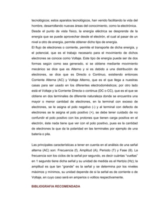 tecnológicos; estos aparatos tecnológicos, han venido facilitando la vida del hombre, desarrollando nuevas áreas del conocimiento, como la electrónica. 
Desde el punto de vista físico, la energía eléctrica se desprende de la energía que se puede aprovechar desde el electrón, el cual al pasar de un nivel a otro de energía, permite obtener dicho tipo de energía. 
El flujo de electrones o corriente, permite el transporte de dicha energía, y el potencial, que es el trabajo necesario para el movimiento de dichos electrones se conoce como Voltaje. Este tipo de energía puede ser de dos formas según como sea generado, si se obtiene mediante movimiento mecánico se dice que es Alterno y si es debido a una distribución de electrones, se dice que es Directo o Continuo, existiendo entonces Corriente Alterna (AC) y Voltaje Alterno, que es el que llega a nuestras casas para ser usado en los diferentes electrodomésticos; por otro lado está el Voltaje y la Corriente Directa o continua (DC o CC), que es el que se obtiene en dos terminales de diferente naturaleza donde se encuentra una mayor o menor cantidad de electrones, en la terminal con exceso de electrones, se le asigna el polo negativo (-) y al terminal con defecto de electrones se le asigna el polo positivo (+), se debe tener cuidado de no confundir el polo positivo con los protones que tienen carga positiva en el electrón, éste nada tiene que ver con el polo positivo, pues es la cantidad de electrones la que da la polaridad en las terminales por ejemplo de una batería o pila. 
Las principales características a tener en cuenta en el análisis de una señal alterna (AC) son: Frecuencia (f), Amplitud (A), Periodo (T) y Fase (θ). La frecuencia son los ciclos de la señal por segundo, es decir cuántas “vueltas” en 1 segundo tiene dicha señal y su unidad de medida es el Hertzio (Hz); la amplitud es que tan “grande” es la señal y se determina por los niveles máximos y mínimos, su unidad depende de si la señal es de corriente o de Voltaje, en cuyo caso será en amperios o voltios respectivamente. 
BIBLIOGRAFIA RECOMENDADA  
