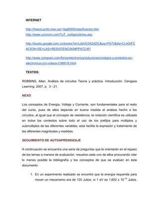 INTERNET 
http://fresno.pntic.mec.es/~fagl0000/clasificacion.htm 
http://www.unicrom.com/TuT_codigocolores.asp 
http://books.google.com.co/books?id=LdzhG3XZd2IC&pg=PA73&dq=CLASIFCACION+DE+LAS+RESISTENCIAS#PPA72,M1 
http://www.yoreparo.com/foros/electronica/soluciones/codigos-y-simbolos-en- electronica-con-videos-t186616.html 
TEXTOS: 
ROBBINS, Allan. Análisis de circuitos Teoría y práctica. Introducción. Cengace Learning. 2007. p. 3 - 21. 
NEXO 
Los conceptos de Energía, Voltaje y Corriente, son fundamentales para el resto del curso, pues de ellos depende en buena medida el análisis hecho a los circuitos, al igual que el concepto de resistencia, la notación científica es utilizada en todos los contextos sobre todo el uso de los prefijos para múltiplos y submúltiplos de las diferentes variables, esta facilita la expresión y tratamiento de las diferentes magnitudes y medidas. 
SEGUIMIENTO DE AUTOAPRENDIZAJE 
A continuación se encuentra una serie de preguntas que le orientarán en el repaso de los temas a manera de evaluación, resuelva cada uno de ellos procurando citar lo menos posible la bibliografía y los conceptos de que se evalúan en éste documento. 
1. En un experimento realizado se encontró que la energía requerida para mover un mecanismo era de 120 Julios, si 1 eV es 1,602 x 10-19 Julios,  
