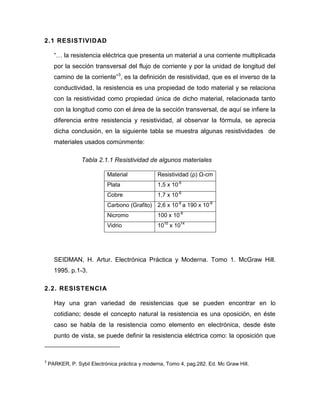 2.1 RESISTIVIDAD 
“… la resistencia eléctrica que presenta un material a una corriente multiplicada por la sección transversal del flujo de corriente y por la unidad de longitud del camino de la corriente”3, es la definición de resistividad, que es el inverso de la conductividad, la resistencia es una propiedad de todo material y se relaciona con la resistividad como propiedad única de dicho material, relacionada tanto con la longitud como con el área de la sección transversal, de aquí se infiere la diferencia entre resistencia y resistividad, al observar la fórmula, se aprecia dicha conclusión, en la siguiente tabla se muestra algunas resistividades de materiales usados comúnmente: 
Tabla 2.1.1 Resistividad de algunos materiales 
Material 
Resistividad (ρ) Ω-cm 
Plata 
1,5 x 10-6 
Cobre 
1,7 x 10-6 
Carbono (Grafito) 
2,6 x 10-6 a 190 x 10-6 
Nicromo 
100 x 10-6 
Vidrio 
1010 x 1014 
SEIDMAN, H. Artur. Electrónica Práctica y Moderna. Tomo 1. McGraw Hill. 1995. p.1-3. 
2.2. RESISTENCIA 
Hay una gran variedad de resistencias que se pueden encontrar en lo cotidiano; desde el concepto natural la resistencia es una oposición, en éste caso se habla de la resistencia como elemento en electrónica, desde éste punto de vista, se puede definir la resistencia eléctrica como: la oposición que 
3 PARKER, P. Sybil Electrónica práctica y moderna, Tomo 4, pag.282. Ed. Mc Graw Hill.  