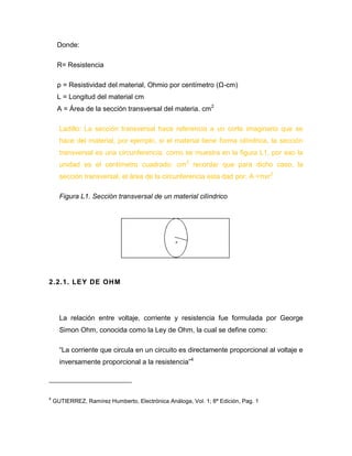 Donde: 
R= Resistencia 
ρ = Resistividad del material, Ohmio por centímetro (Ω-cm) 
L = Longitud del material cm 
A = Área de la sección transversal del materia. cm2 
Ladillo: La sección transversal hace referencia a un corte imaginario que se hace del material, por ejemplo, si el material tiene forma cilíndrica, la sección transversal es una circunferencia, como se muestra en la figura L1, por eso la unidad es el centímetro cuadrado: cm2 recordar que para dicho caso, la sección transversal, el área de la circunferencia esta dad por: A =πxr2 
Figura L1. Sección transversal de un material cilíndrico 
2.2.1. LEY DE OHM 
La relación entre voltaje, corriente y resistencia fue formulada por George Simon Ohm, conocida como la Ley de Ohm, la cual se define como: 
“La corriente que circula en un circuito es directamente proporcional al voltaje e inversamente proporcional a la resistencia”4 
4 GUTIERREZ, Ramírez Humberto, Electrónica Análoga, Vol. 1; 8ª Edición, Pag. 1  
