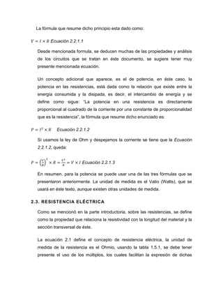 La fórmula que resume dicho principio esta dado como: 
Ecuación 2.2.1.1 
Desde mencionada formula, se deducen muchas de las propiedades y análisis de los circuitos que se tratan en éste documento, se sugiere tener muy presente mencionada ecuación. 
Un concepto adicional que aparece, es el de potencia, en éste caso, la potencia en las resistencias, está dada como la relación que existe entre la energía consumida y la disipada, es decir, el intercambio de energía y se define como sigue: “La potencia en una resistencia es directamente proporcional al cuadrado de la corriente por una constante de proporcionalidad que es la resistencia”, la fórmula que resume dicho enunciado es: 
Ecuación 2.2.1.2 
Si usamos la ley de Ohm y despejamos la corriente se tiene que la Ecuación 2.2.1.2, queda: 
Ecuación 2.2.1.3 
En resumen, para la potencia se puede usar una de las tres fórmulas que se presentaron anteriormente. La unidad de medida es el Vatio (Watts), que se usará en éste texto, aunque existen otras unidades de medida. 
2.3. RESISTENCIA ELÉCTRICA 
Como se mencionó en la parte introductoria, sobre las resistencias, se define como la propiedad que relaciona la resistividad con la longitud del material y la sección transversal de éste. 
La ecuación 2.1 define el concepto de resistencia eléctrica, la unidad de medida de la resistencia es el Ohmio, usando la tabla 1.5.1, se debe tener presente el uso de los múltiplos, los cuales facilitan la expresión de dichas  
