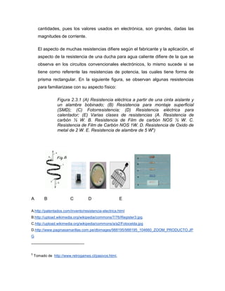 cantidades, pues los valores usados en electrónica, son grandes, dadas las magnitudes de corriente. 
El aspecto de muchas resistencias difiere según el fabricante y la aplicación, el aspecto de la resistencia de una ducha para agua caliente difiere de la que se observa en los circuitos convencionales electrónicos, lo mismo sucede si se tiene como referente las resistencias de potencia, las cuales tiene forma de prisma rectangular. En la siguiente figura, se observan algunas resistencias para familiarizase con su aspecto físico: 
Figura 2.3.1 (A) Resistencia eléctrica a partir de una cinta aislante y un alambre bobinado; (B) Resistencia para montaje superficial (SMD); (C) Fotorresistencia; (D) Resistencia eléctrica para calentador; (E) Varias clases de resistencias (A. Resistencia de carbón ½ W. B. Resistencia de Film de carbón NOS ½ W. C. Resistencia de Film de Carbón NOS 1W. D. Resistencia de Oxido de metal de 2 W. E. Resistencia de alambre de 5 W5) 
A B C D E 
A.http://patentados.com/invento/resistencia-electrica.html B.http://upload.wikimedia.org/wikipedia/commons/7/76/Register3.jpg. C.http://upload.wikimedia.org/wikipedia/commons/a/a2/Fotocelda.jpg D.http://www.paginasamarillas.com.pe/dbimages/988195/988195_104660_ZOOM_PRODUCTO.JPG 
5 Tomado de http://www.retrogames.cl/pasivos.html,  