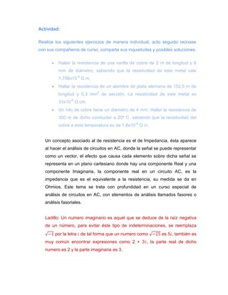 Actividad: 
Realice los siguientes ejercicios de manera individual, acto seguido reúnase con sus compañeros de curso, comparta sus inquietudes y posibles soluciones. 
 Hallar la resistencia de una varilla de cobre de 2 m de longitud y 8 mm de diámetro, sabiendo que la resistividad de este metal vale 1,756x10-8 Ω m. 
 Hallar la resistencia de un alambre de plata alemana de 152,5 m de longitud y 0,3 mm2 de sección. La resistividad de este metal es 33x10-6 Ω cm. 
 Un hilo de cobre tiene un diámetro de 4 mm. Hallar la resistencia de 300 m de dicho conductor a 20º C, sabiendo que la resistividad del cobre a esta temperatura es de 1,8x10-8 Ω m. 
Un concepto asociado al de resistencia es el de Impedancia, ésta aparece al hacer el análisis de circuitos en AC, donde la señal se puede representar como un vector, el efecto que causa cada elemento sobre dicha señal se representa en un plano cartesiano donde hay una componente Real y una componente Imaginaria, la componente real en un circuito AC, es la impedancia que es el equivalente a la resistencia, su medida se da en Ohmios. Este tema se trata con profundidad en un curso especial de análisis de circuitos en AC, con elementos de análisis llamados fasores o análisis fasoriales. 
Ladillo: Un numero imaginario es aquel que se deduce de la raíz negativa de un número, para evitar éste tipo de indeterminaciones, se reemplaza por la letra de tal forma que un numero como es 5 , también es muy común encontrar expresiones como 2 + 3 , la parte real de dicho numero es 2 y la parte imaginaria es 3. 
 